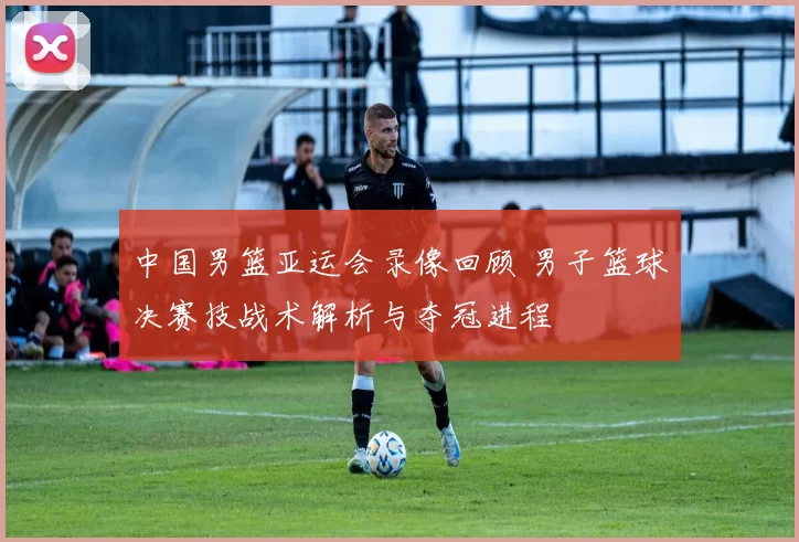 中国男篮亚运会录像回顾 男子篮球决赛技战术解析与夺冠进程