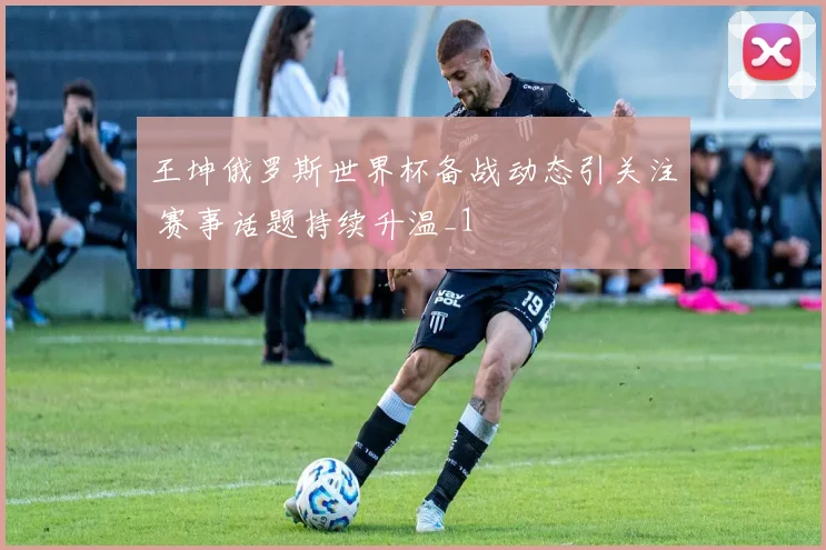 王坤俄罗斯世界杯备战动态引关注 赛事话题持续升温_1