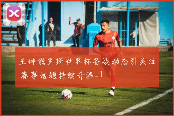 王坤俄罗斯世界杯备战动态引关注 赛事话题持续升温_1