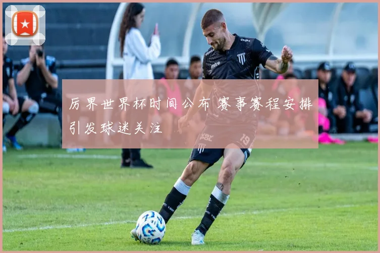 厉界世界杯时间公布 赛事赛程安排引发球迷关注
