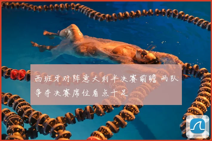 西班牙对阵意大利半决赛前瞻 两队争夺决赛席位看点十足