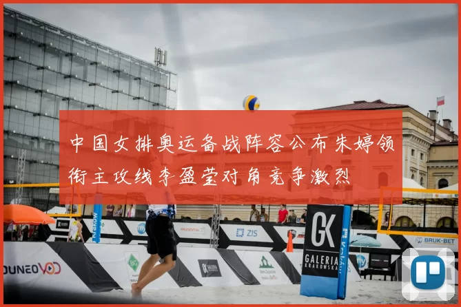 中国女排奥运备战阵容公布朱婷领衔主攻线李盈莹对角竞争激烈