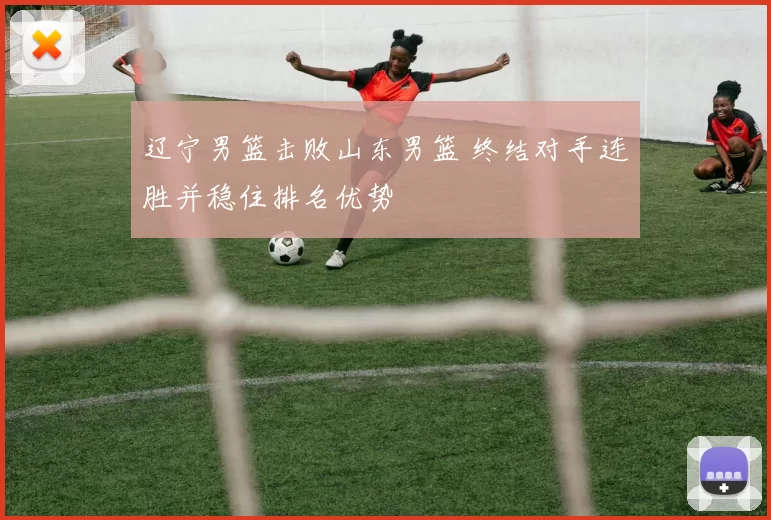 辽宁男篮击败山东男篮 终结对手连胜并稳住排名优势
