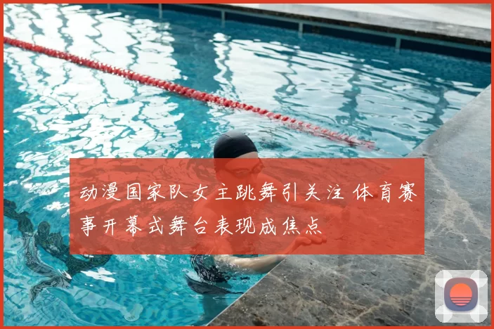 动漫国家队女主跳舞引关注 体育赛事开幕式舞台表现成焦点