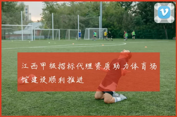江西甲级招标代理资质助力体育场馆建设顺利推进