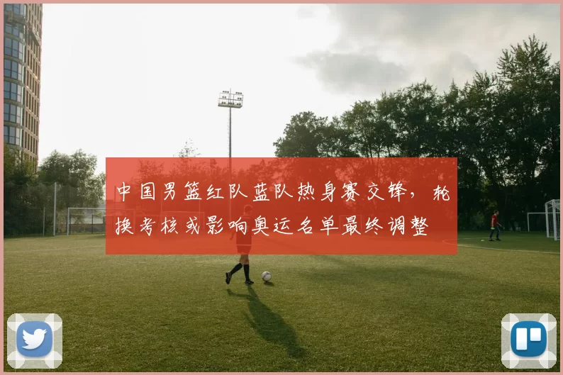 中国男篮红队蓝队热身赛交锋，轮换考核或影响奥运名单最终调整