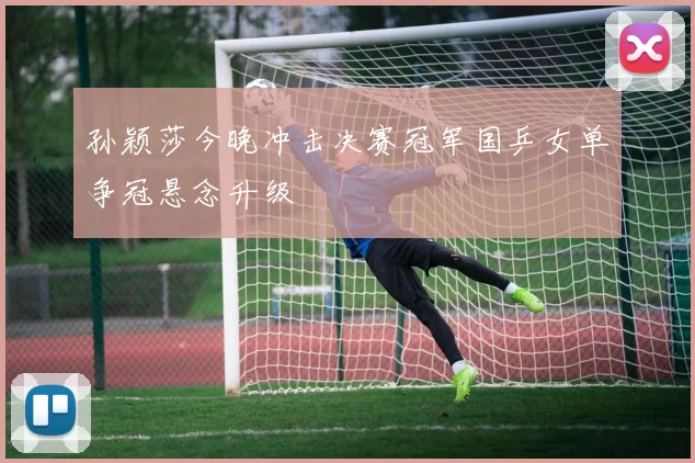 孙颖莎今晚冲击决赛冠军国乒女单争冠悬念升级
