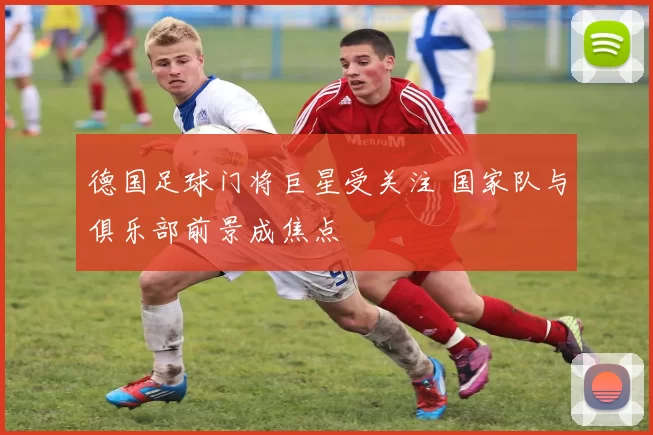 德国足球门将巨星受关注 国家队与俱乐部前景成焦点