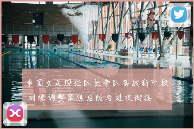 中国女足现任队长带队备战新阶段 训练调整聚焦后防与进攻衔接