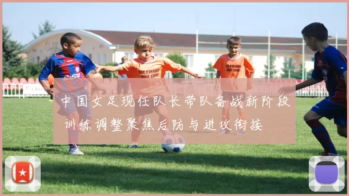 中国女足现任队长带队备战新阶段 训练调整聚焦后防与进攻衔接