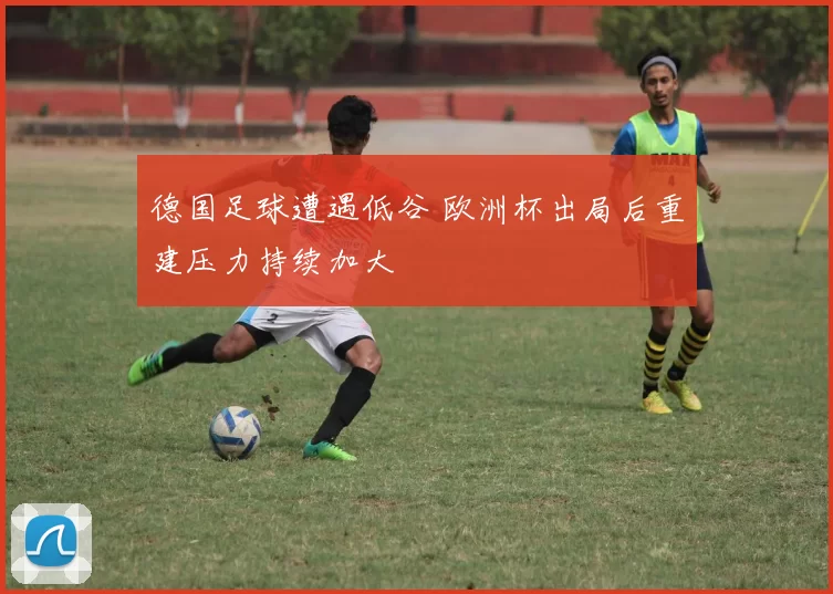 德国足球遭遇低谷 欧洲杯出局后重建压力持续加大