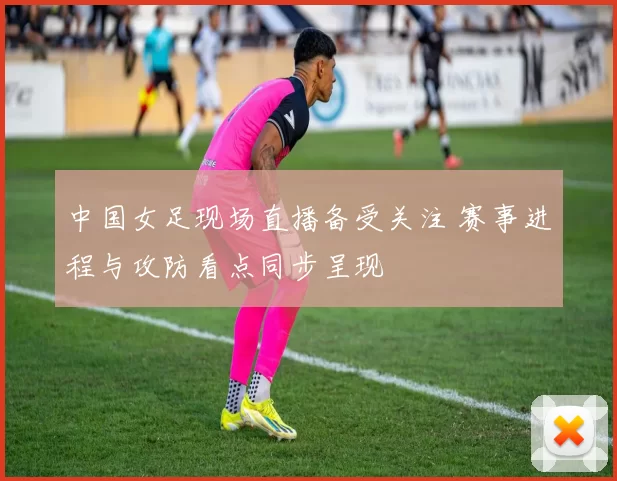 中国女足现场直播备受关注 赛事进程与攻防看点同步呈现