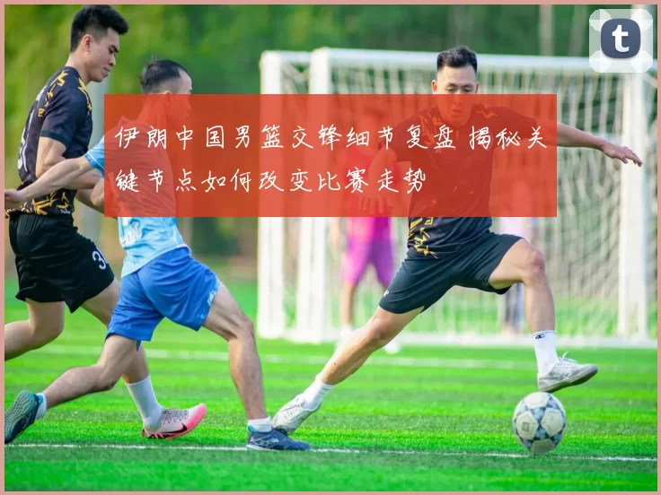 伊朗中国男篮交锋细节复盘 揭秘关键节点如何改变比赛走势