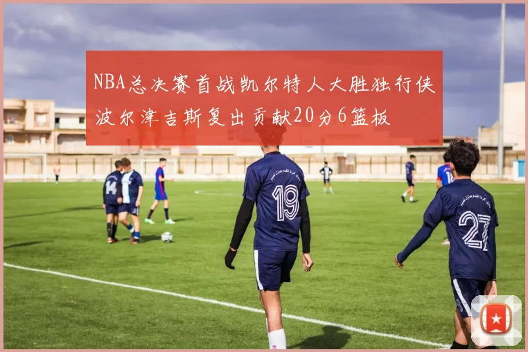 NBA总决赛首战凯尔特人大胜独行侠波尔津吉斯复出贡献20分6篮板