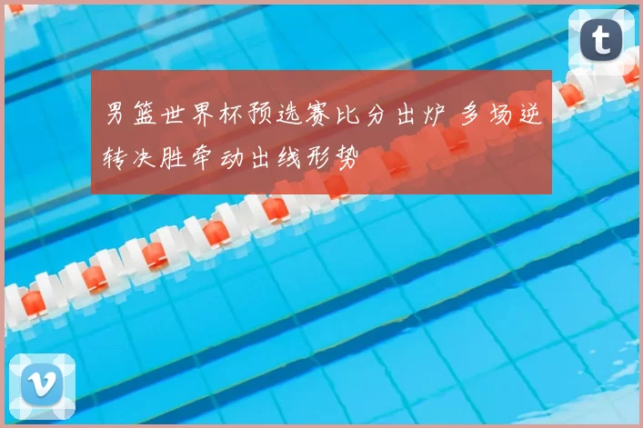 男篮世界杯预选赛比分出炉 多场逆转决胜牵动出线形势