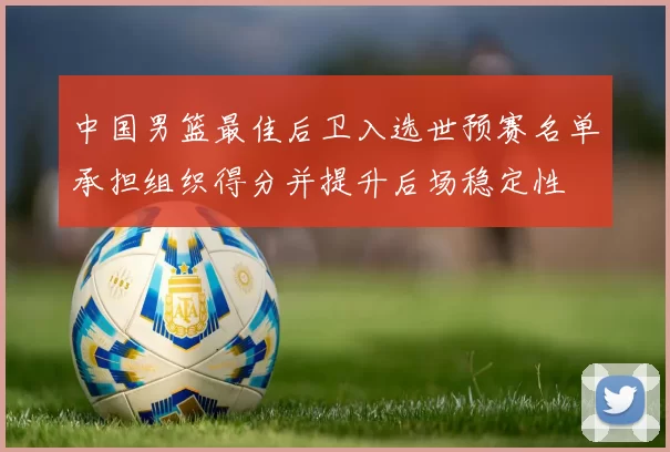 中国男篮最佳后卫入选世预赛名单承担组织得分并提升后场稳定性