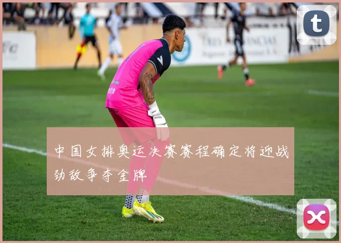 中国女排奥运决赛赛程确定将迎战劲敌争夺金牌