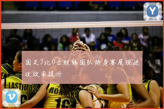 国足3比0击败韩国队热身赛展现进攻效率提升