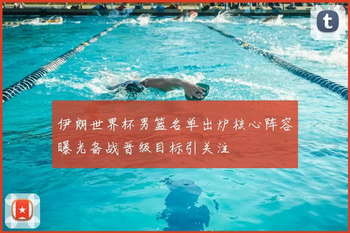 伊朗世界杯男篮名单出炉核心阵容曝光备战晋级目标引关注