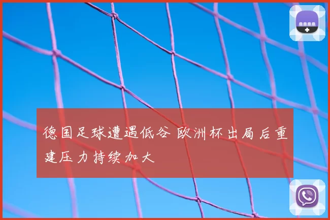 德国足球遭遇低谷 欧洲杯出局后重建压力持续加大