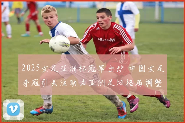 2025女足亚洲杯冠军出炉 中国女足夺冠引关注助力亚洲足坛格局调整