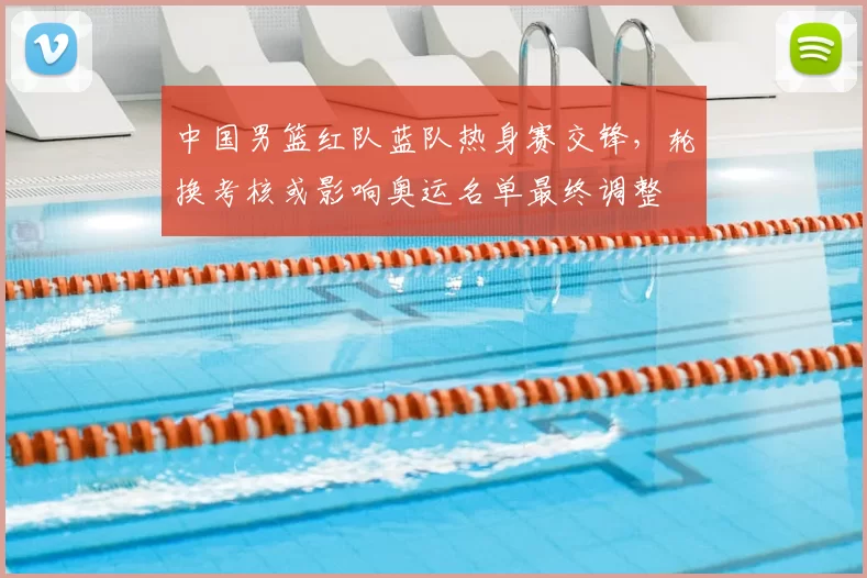 中国男篮红队蓝队热身赛交锋，轮换考核或影响奥运名单最终调整