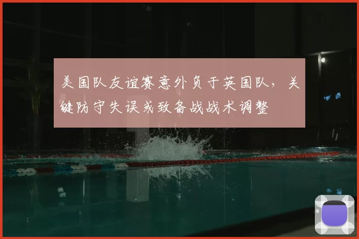 美国队友谊赛意外负于英国队,关键防守失误或致备战战术调整