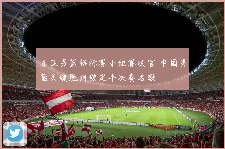 东亚男篮锦标赛小组赛收官 中国男篮关键胜利锁定半决赛名额