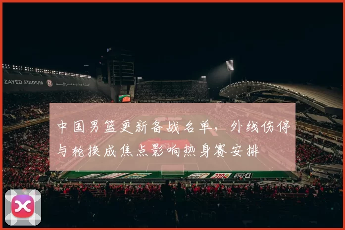 中国男篮更新备战名单，外线伤停与轮换成焦点影响热身赛安排