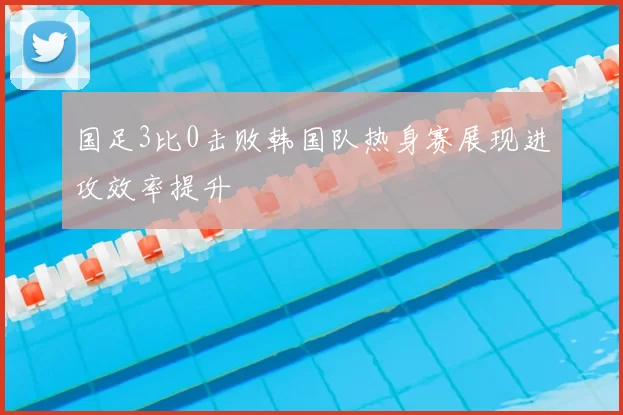 国足3比0击败韩国队热身赛展现进攻效率提升