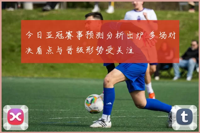 今日亚冠赛事预测分析出炉 多场对决看点与晋级形势受关注