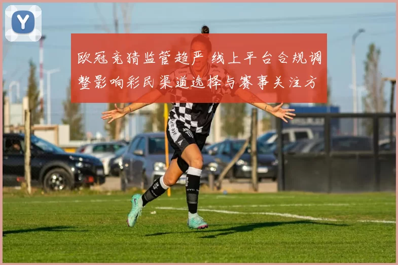 欧冠竞猜监管趋严 线上平台合规调整影响彩民渠道选择与赛事关注方式