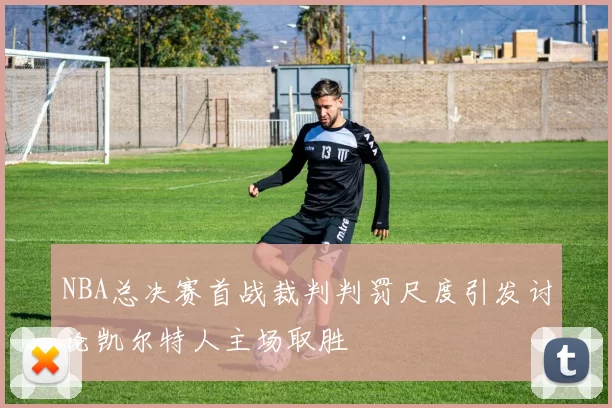 NBA总决赛首战裁判判罚尺度引发讨论凯尔特人主场取胜