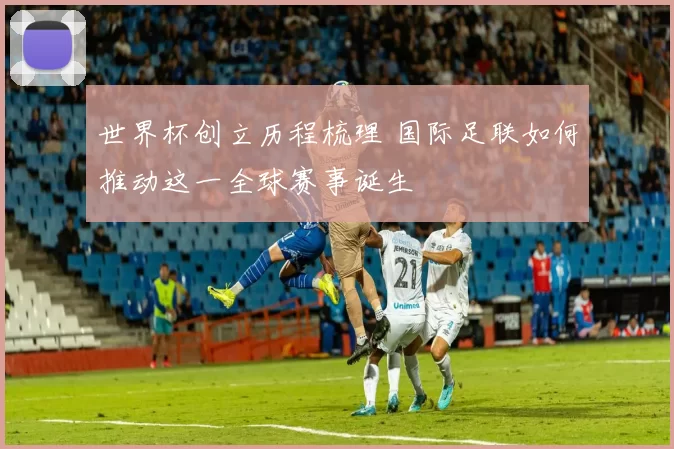 世界杯创立历程梳理 国际足联如何推动这一全球赛事诞生