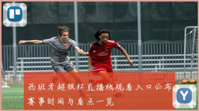 西班牙超级杯直播线观看入口公布赛事时间与看点一览