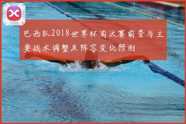 巴西队2018世界杯淘汰赛前景与主要战术调整及阵容变化预测