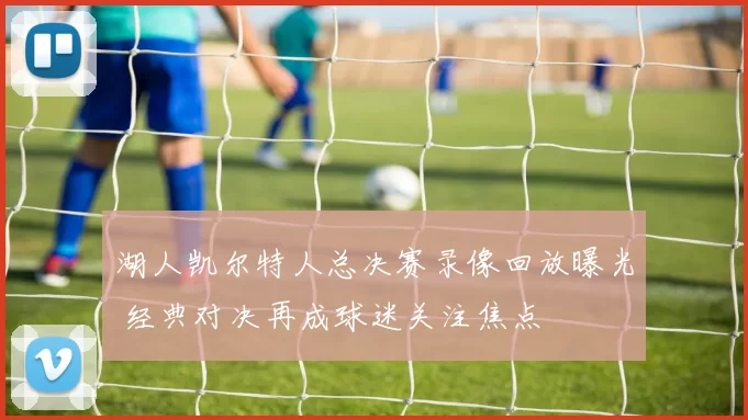 湖人凯尔特人总决赛录像回放曝光 经典对决再成球迷关注焦点