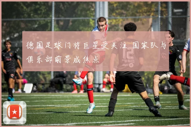 德国足球门将巨星受关注 国家队与俱乐部前景成焦点