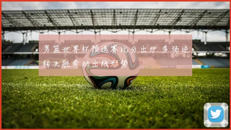 男篮世界杯预选赛比分出炉 多场逆转决胜牵动出线形势